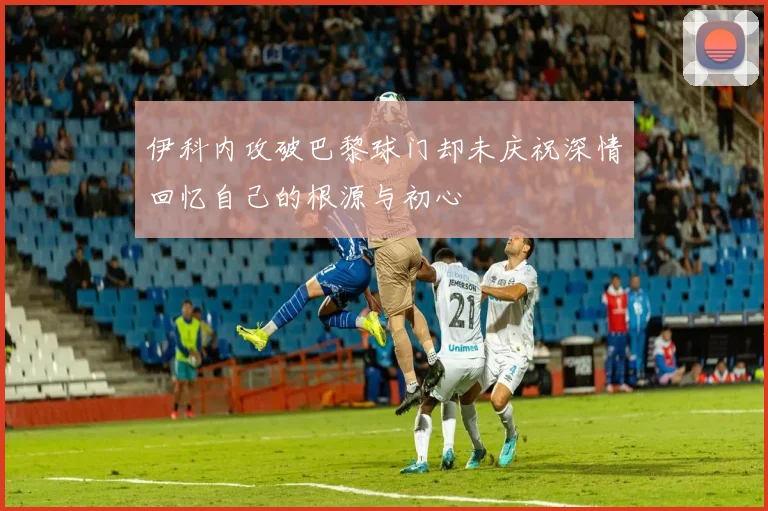 伊科内攻破巴黎球门却未庆祝深情回忆自己的根源与初心