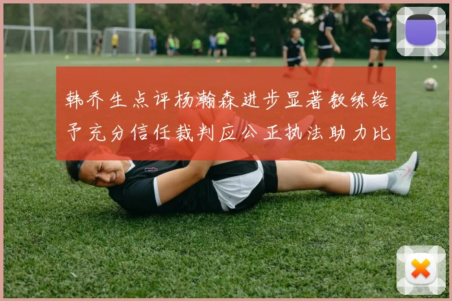 韩乔生点评杨瀚森进步显著教练给予充分信任裁判应公正执法助力比赛发展