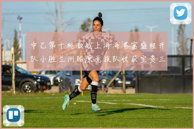 中乙第十轮激战上海海港富盛经开队小胜兰州陇原竞技队收获宝贵三分