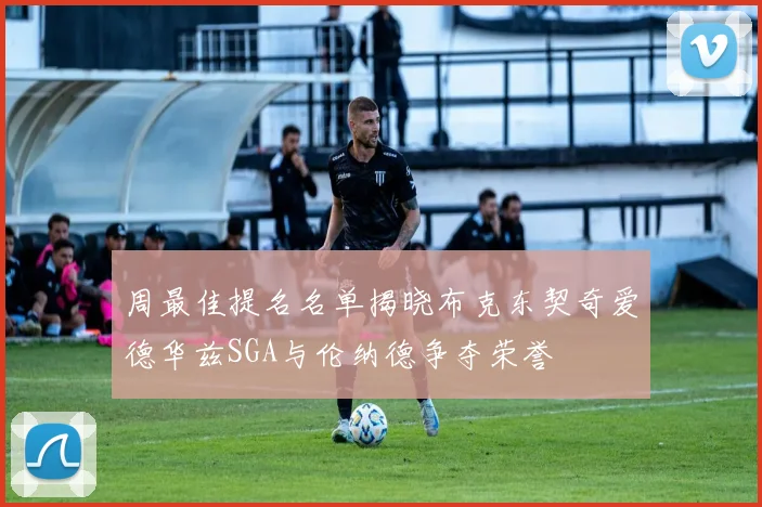 周最佳提名名单揭晓布克东契奇爱德华兹SGA与伦纳德争夺荣誉
