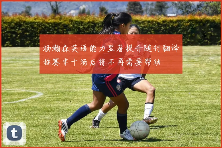 杨瀚森英语能力显著提升随行翻译称赛季十场后将不再需要帮助