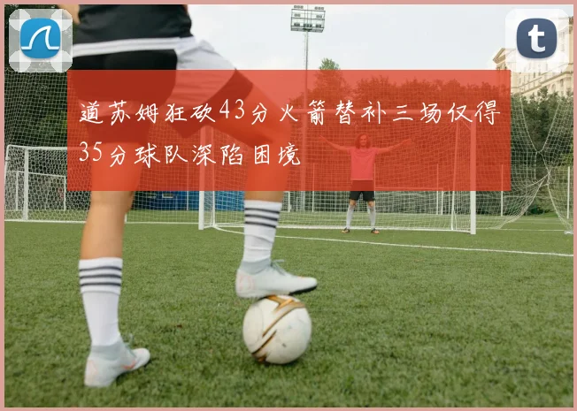 道苏姆狂砍43分火箭替补三场仅得35分球队深陷困境