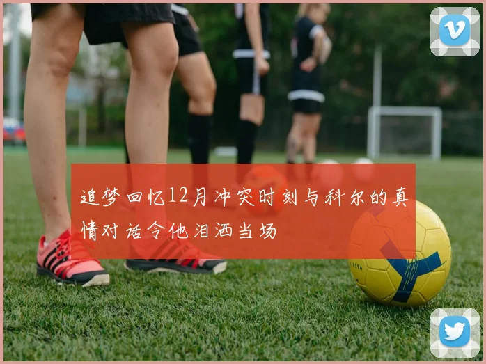 追梦回忆12月冲突时刻与科尔的真情对话令他泪洒当场