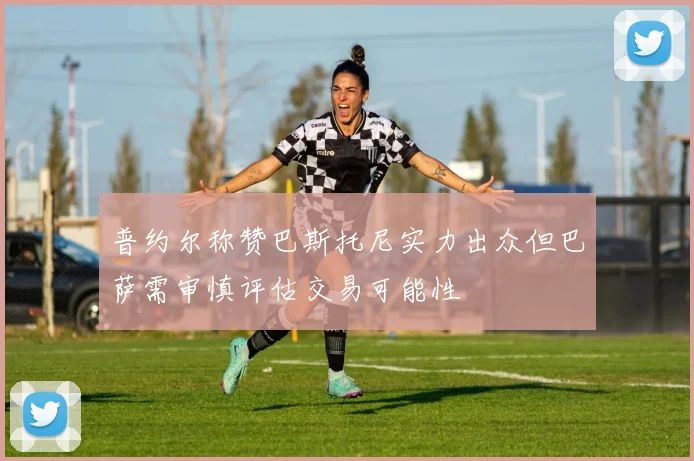 普约尔称赞巴斯托尼实力出众但巴萨需审慎评估交易可能性