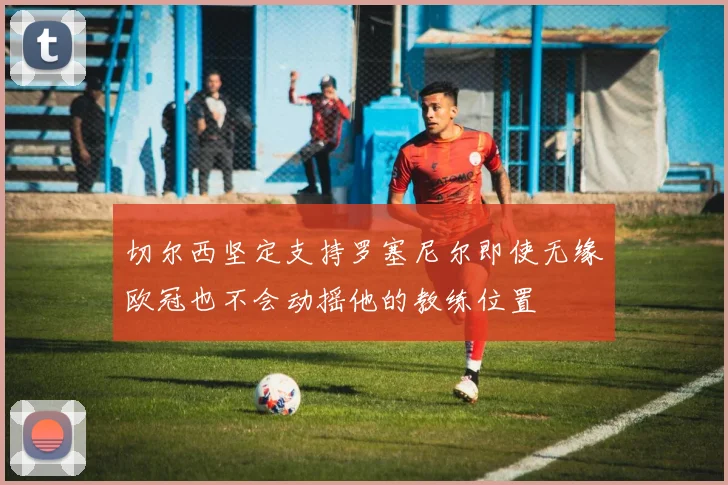 切尔西坚定支持罗塞尼尔即使无缘欧冠也不会动摇他的教练位置
