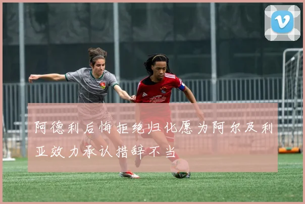 阿德利后悔拒绝归化愿为阿尔及利亚效力承认措辞不当