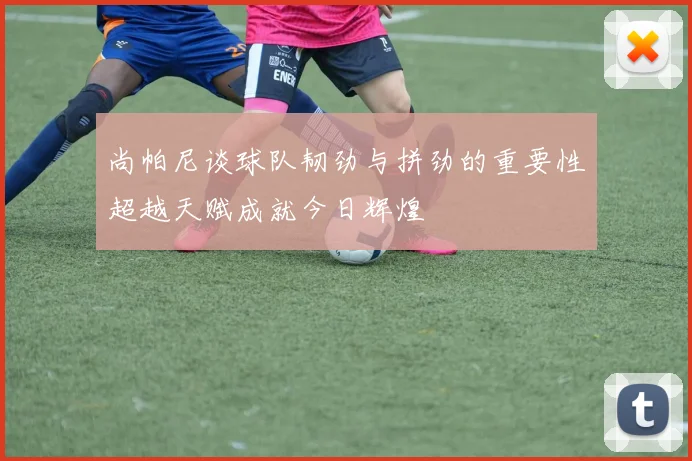 尚帕尼谈球队韧劲与拼劲的重要性超越天赋成就今日辉煌