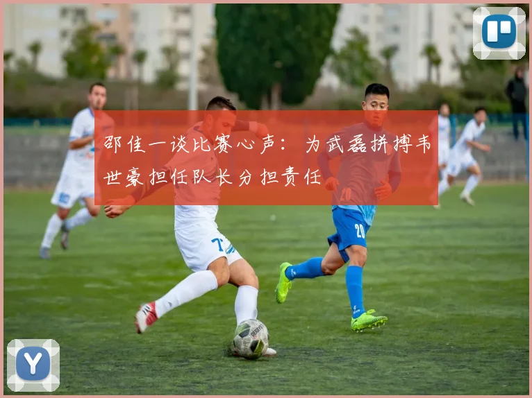 邵佳一谈比赛心声：为武磊拼搏韦世豪担任队长分担责任