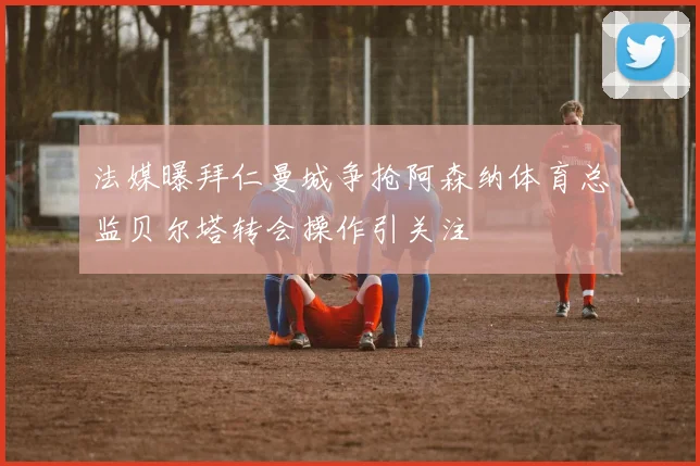 法媒曝拜仁曼城争抢阿森纳体育总监贝尔塔转会操作引关注