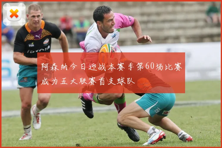 阿森纳今日迎战本赛季第60场比赛成为五大联赛首支球队