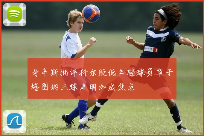 考辛斯批评科尔贬低年轻球员华子塔图姆三球库明加成焦点