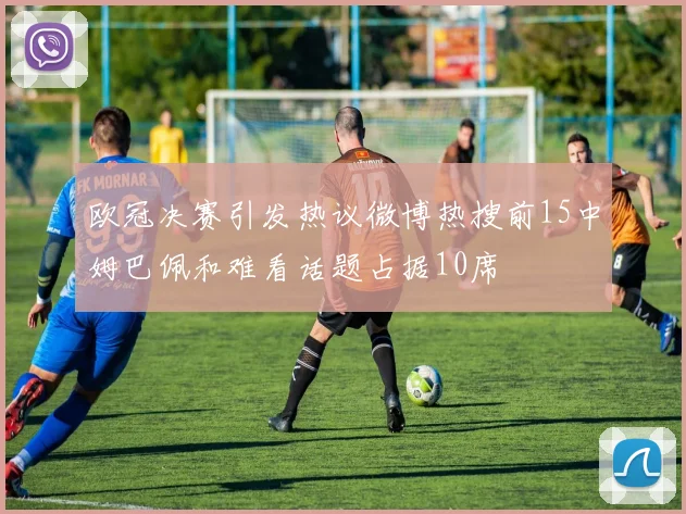 欧冠决赛引发热议微博热搜前15中姆巴佩和难看话题占据10席