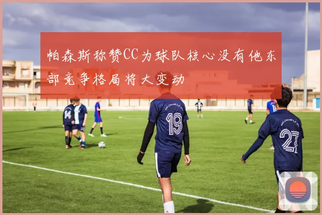帕森斯称赞CC为球队核心没有他东部竞争格局将大变动