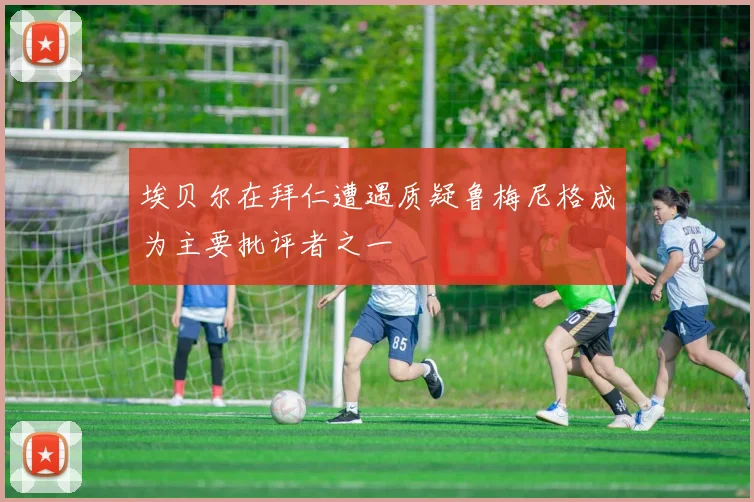 埃贝尔在拜仁遭遇质疑鲁梅尼格成为主要批评者之一