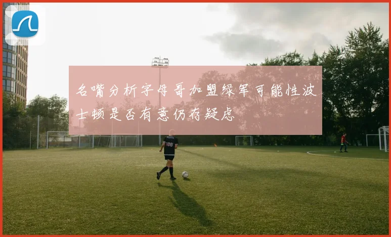 名嘴分析字母哥加盟绿军可能性波士顿是否有意仍存疑虑