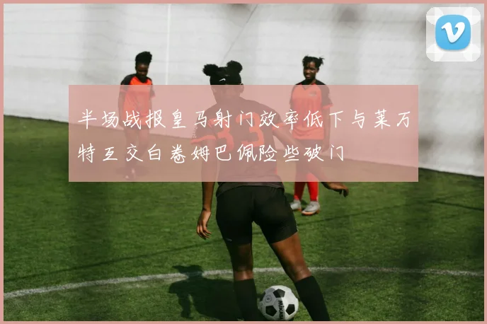 半场战报皇马射门效率低下与莱万特互交白卷姆巴佩险些破门