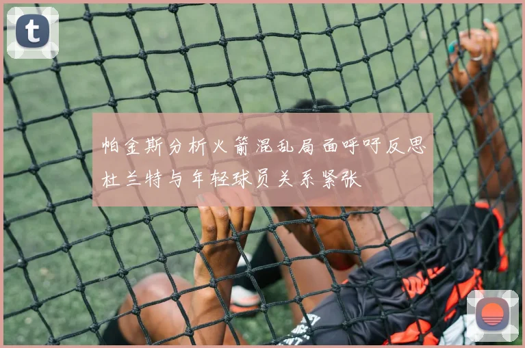 帕金斯分析火箭混乱局面呼吁反思杜兰特与年轻球员关系紧张