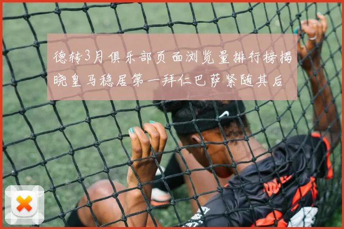 德转3月俱乐部页面浏览量排行榜揭晓皇马稳居第一拜仁巴萨紧随其后