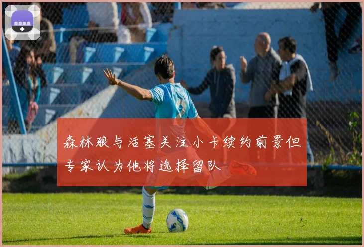 森林狼与活塞关注小卡续约前景但专家认为他将选择留队