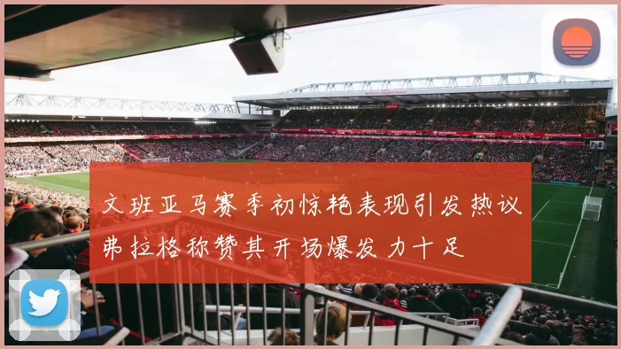 文班亚马赛季初惊艳表现引发热议弗拉格称赞其开场爆发力十足