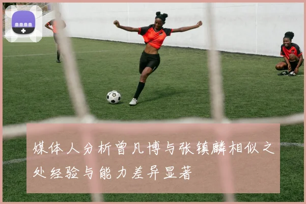 媒体人分析曾凡博与张镇麟相似之处经验与能力差异显著