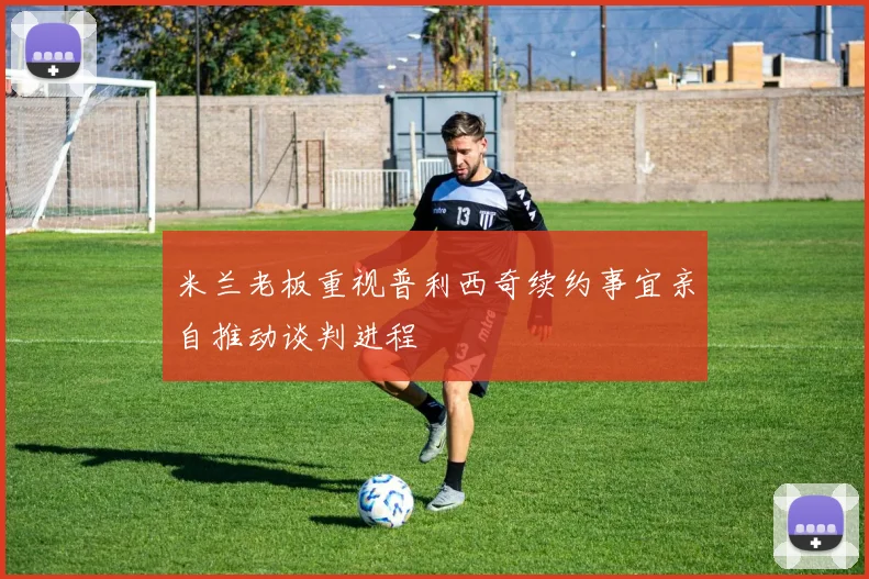 米兰老板重视普利西奇续约事宜亲自推动谈判进程