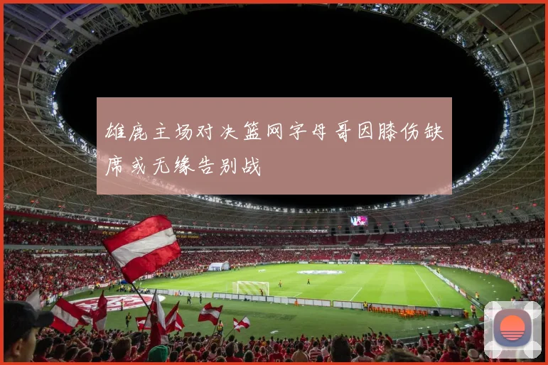雄鹿主场对决篮网字母哥因膝伤缺席或无缘告别战