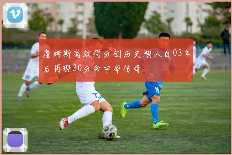 詹姆斯高效得分创历史湖人自03年后再现30分命中率传奇
