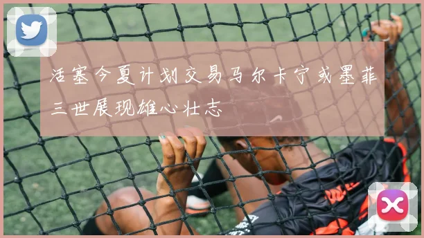 活塞今夏计划交易马尔卡宁或墨菲三世展现雄心壮志