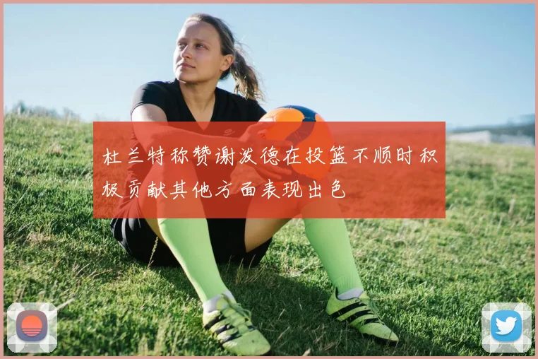 杜兰特称赞谢泼德在投篮不顺时积极贡献其他方面表现出色