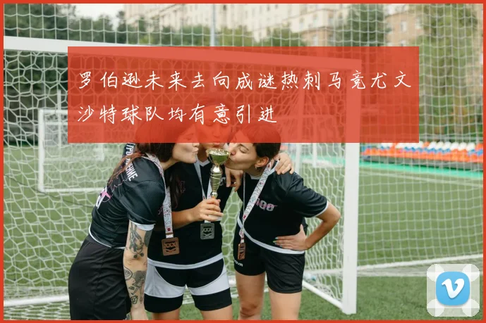 罗伯逊未来去向成谜热刺马竞尤文沙特球队均有意引进