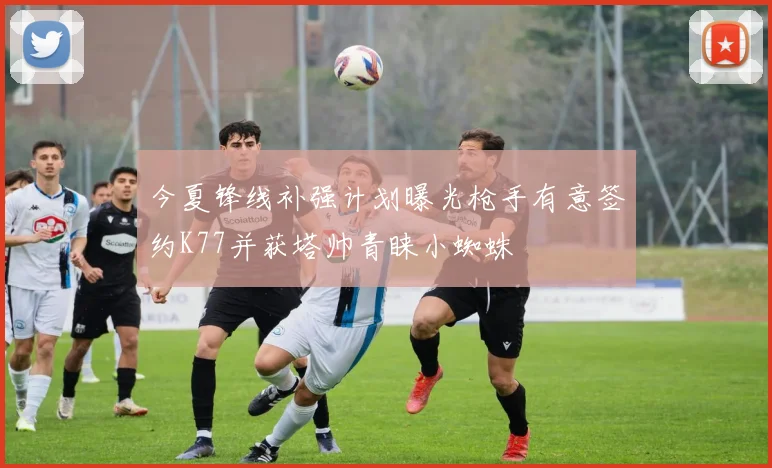 今夏锋线补强计划曝光枪手有意签约K77并获塔帅青睐小蜘蛛