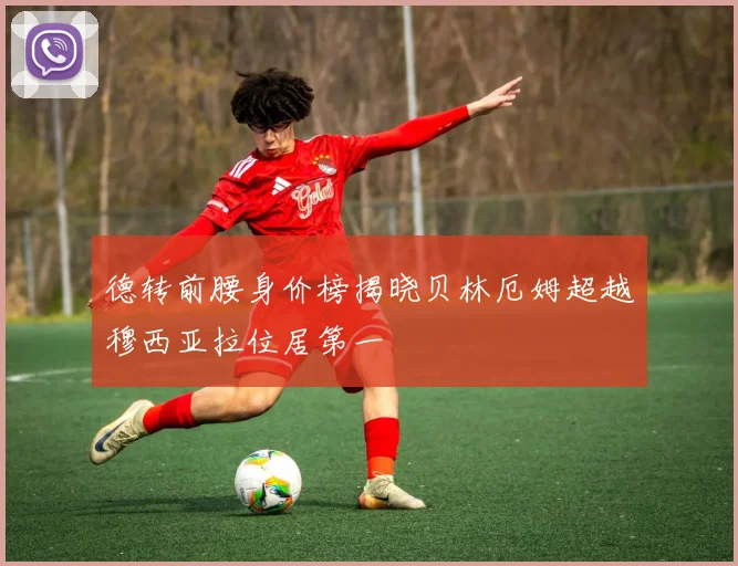 德转前腰身价榜揭晓贝林厄姆超越穆西亚拉位居第一