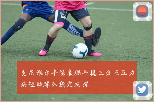克尼佩尔半场表现平稳三分王压力减轻助球队稳定发挥