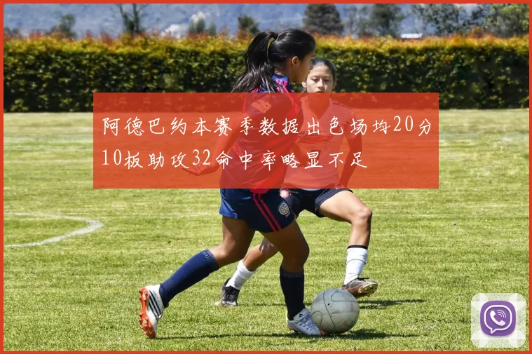 阿德巴约本赛季数据出色场均20分10板助攻32命中率略显不足